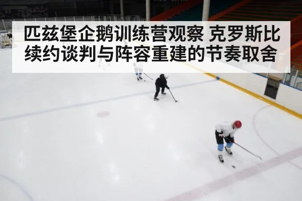 匹兹堡企鹅训练营观察 克罗斯比续约谈判与阵容重建的节奏取舍